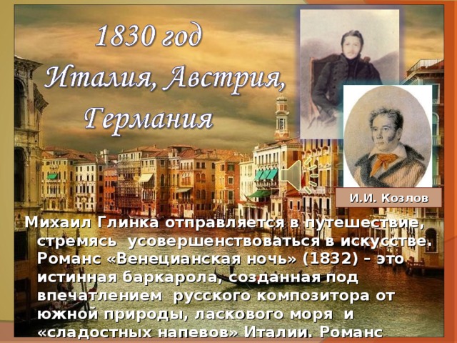 И.И. Козлов Михаил Глинка отправляется в путешествие, стремясь усовершенствоваться в искусстве. Романс «Венецианская ночь» (1832) – это истинная баркарола, созданная под впечатлением русского композитора от южной природы, ласкового моря и «сладостных напевов» Италии. Романс написан на стихи замечательного поэта И. Козлова, о творчестве которого с восторгом отзывался А. Пушкин. 