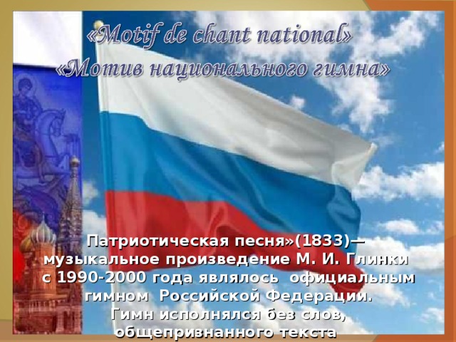 Патриотическая песня»(1833)— музыкальное произведение М. И. Глинки с 1990-2000 года являлось официальным гимном Российской Федерации. Гимн исполнялся без слов, общепризнанного текста для «Патриотической песни» не было.  