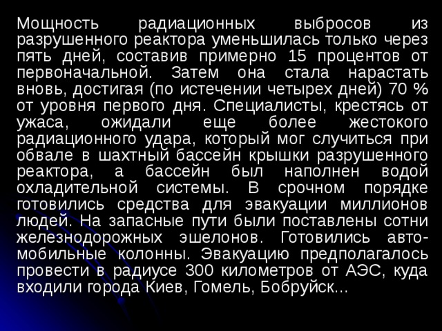 Мощность радиационных выбросов из разрушенного реактора уменьшилась только через пять дней, составив примерно 15 процентов от первоначальной. Затем она стала нарастать вновь, достигая (по истечении четырех дней) 70 % от уровня первого дня. Специалисты, крестясь от ужаса, ожидали еще более жестокого радиационного удара, который мог случиться при обвале в шахтный бассейн крышки разрушенного реактора, а бассейн был наполнен водой охладительной системы. В срочном порядке готовились средства для эвакуации миллионов людей. На запасные пути были поставлены сотни железнодорожных эшелонов. Готовились авто-мобильные колонны. Эвакуацию предполагалось провести в радиусе 300 километров от АЭС, куда входили города Киев, Гомель, Бобруйск... 