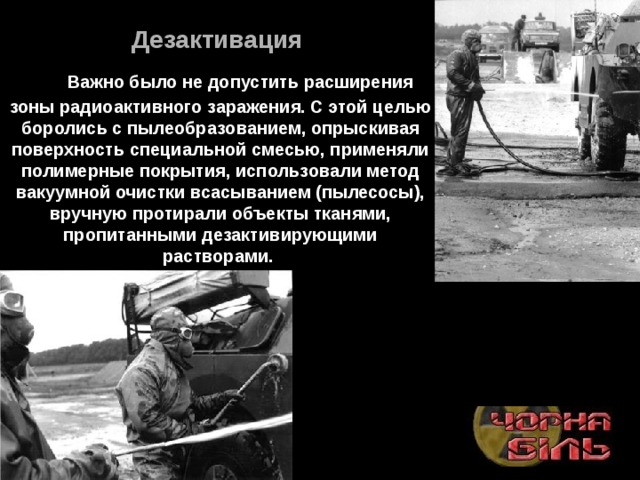 Дезактивация       Важно было не допустить расширения зоны радиоактивного заражения. С этой целью боролись с пылеобразованием, опрыскивая поверхность специальной смесью, применяли полимерные покрытия, использовали метод вакуумной очистки всасыванием (пылесосы), вручную протирали объекты тканями, пропитанными дезактивирующими растворами.  