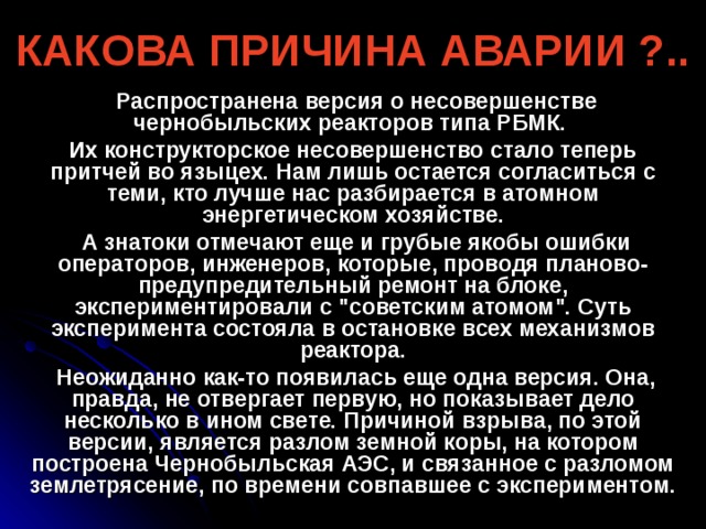 КАКОВА ПРИЧИНА АВАРИИ ?..  Распространена версия о несовершенстве чернобыльских реакторов типа РБМК. Их конструкторское несовершенство стало теперь притчей во языцех. Нам лишь остается согласиться с теми, кто лучше нас разбирается в атомном энергетическом хозяйстве.  А знатоки отмечают еще и грубые якобы ошибки операторов, инженеров, которые, проводя планово-предупредительный ремонт на блоке, экспериментировали с 
