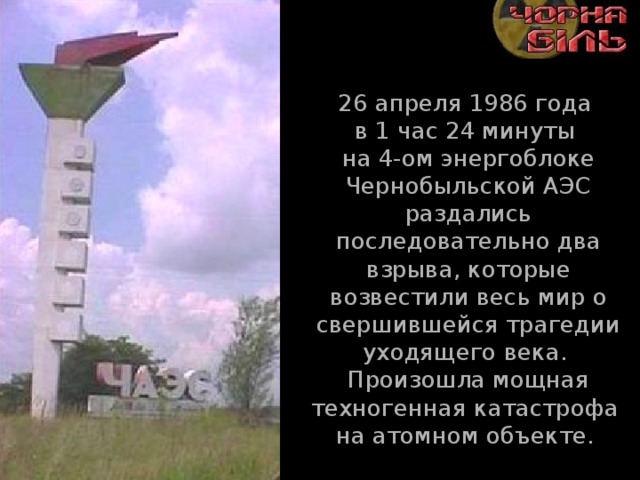 26 апреля 1986 года  в 1 час 24 минуты  на 4-ом энергоблоке Чернобыльской АЭС раздались последовательно два взрыва, которые возвестили весь мир о свершившейся трагедии уходящего века.  Произошла мощная техногенная катастрофа  на атомном объекте. 