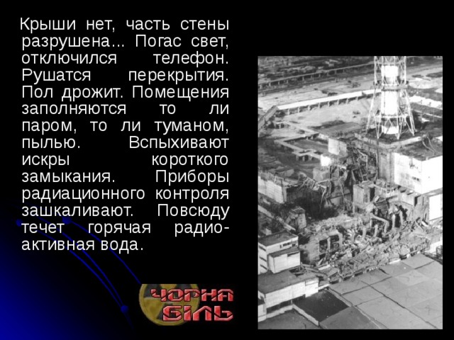     Крыши нет, часть стены разрушена... Погас свет, отключился телефон. Рушатся перекрытия. Пол дрожит. Помещения заполняются то ли паром, то ли туманом, пылью. Вспыхивают искры короткого замыкания. Приборы радиационного контроля зашкаливают. Повсюду течет горячая радио-активная вода. 