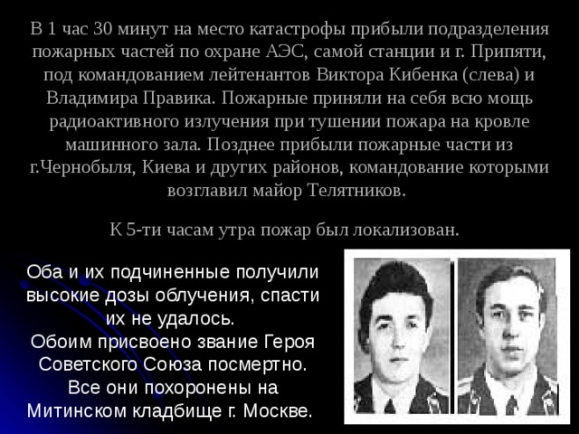 В 1 час 30 минут на место катастрофы прибыли подразделения пожарных частей по охране АЭС, самой станции и г. Припяти, под командованием лейтенантов Виктора Кибенка (слева) и Владимира Правика. Пожарные приняли на себя всю мощь радиоактивного излучения при тушении пожара на кровле машинного зала. Позднее прибыли пожарные части из г.Чернобыля, Киева и других районов, командование которыми возглавил майор Телятников.  К 5-ти часам утра пожар был локализован.  Оба и их подчиненные получили высокие дозы облучения, спасти их не удалось. Обоим присвоено звание Героя Советского Союза посмертно. Все они похоронены на Митинском кладбище г. Москве. 