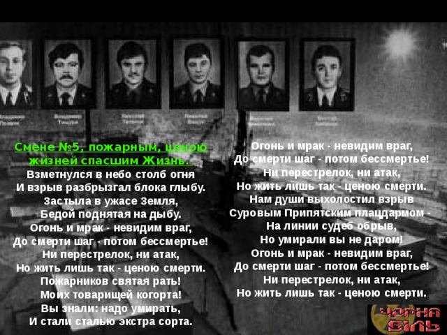 Огонь и мрак - невидим враг,  До смерти шаг - потом бессмертье!  Ни перестрелок, ни атак,  Но жить лишь так - ценою смерти. Нам души выхолостил взрыв  Суровым Припятским плацдармом -  На линии судеб обрыв,  Но умирали вы не даром! Огонь и мрак - невидим враг,  До смерти шаг - потом бессмертье!  Ни перестрелок, ни атак,  Но жить лишь так - ценою смерти. Смене №5, пожарным, ценою жизней спасшим Жизнь. Взметнулся в небо столб огня  И взрыв разбрызгал блока глыбу.  Застыла в ужасе Земля,  Бедой поднятая на дыбу. Огонь и мрак - невидим враг,  До смерти шаг - потом бессмертье!  Ни перестрелок, ни атак,  Но жить лишь так - ценою смерти. Пожарников святая рать!  Моих товарищей когорта!  Вы знали: надо умирать,  И стали сталью экстра сорта. 