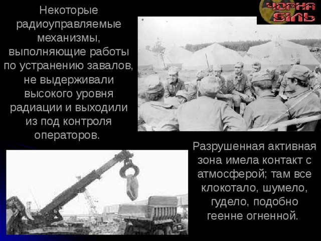Некоторые радиоуправляемые механизмы, выполняющие работы по устранению завалов, не выдерживали высокого уровня радиации и выходили из под контроля операторов.  Разрушенная активная зона имела контакт с атмосферой; там все клокотало, шумело, гудело, подобно геенне огненной. 