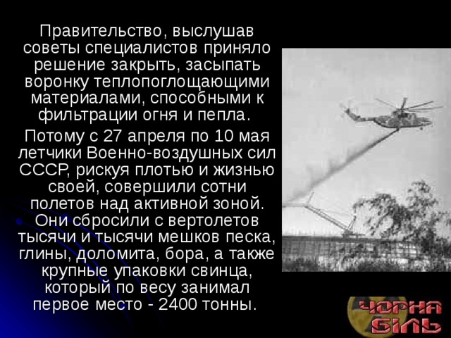 Правительство, выслушав советы специалистов приняло решение закрыть, засыпать воронку теплопоглощающими материалами, способными к фильтрации огня и пепла. Потому с 27 апреля по 10 мая летчики Военно-воздушных сил СССР, рискуя плотью и жизнью своей, совершили сотни полетов над активной зоной. Они сбросили с вертолетов тысячи и тысячи мешков песка, глины, доломита, бора, а также крупные упаковки свинца, который по весу занимал первое место - 2400 тонны. 