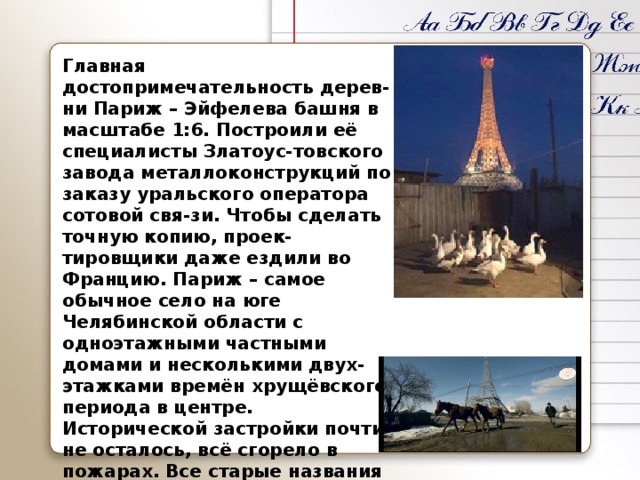 Главная достопримечательность дерев-ни Париж – Эйфелева башня в масштабе 1:6. Построили её специалисты Златоус-товского завода металлоконструкций по заказу уральского оператора сотовой свя-зи. Чтобы сделать точную копию, проек-тировщики даже ездили во Францию. Париж – самое обычное село на юге Челябинской области с одноэтажными частными домами и несколькими двух-этажками времён хрущёвского периода в центре. Исторической застройки почти не осталось, всё сгорело в пожарах. Все старые названия улиц в советский период были изменены. Оставили только цен-тральную улицу – Форштадт, что в пере-воде с немецкого значит «окраина». 