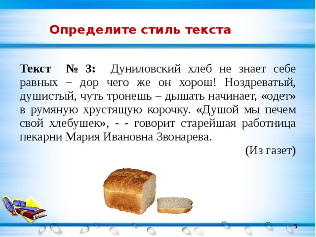 Определите стиль текста Текст № 3: Дуниловский хлеб не знает себе равных – дор чего же он хорош! Ноздреватый, душистый, чуть тронешь – дышать начинает, «одет» в румяную хрустящую корочку. «Душой мы печем свой хлебушек», - - говорит старейшая работница пекарни Мария Ивановна Звонарева. (Из газет)