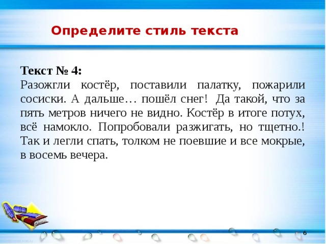 Определите стиль текста Текст № 4: Разожгли костёр, поставили палатку, пожарили сосиски. А дальше… пошёл снег!  Да такой, что за пять метров ничего не видно. Костёр в итоге потух, всё намокло. Попробовали разжигать, но тщетно.! Так и легли спать, толком не поевшие и все мокрые, в восемь вечера. 