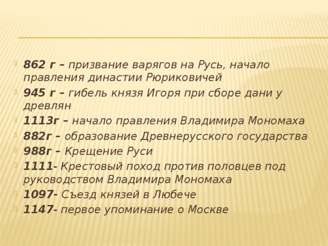 862 г – призвание варягов на Русь, начало правления династии Рюриковичей 945 г – гибель князя Игоря при сборе дани у древлян 1113г – начало правления Владимира Мономаха 882г – образование Древнерусского государства 988г – Крещение Руси 1111 - Крестовый поход против половцев под руководством Владимира Мономаха 1097- Съезд князей в Любече 1147 - первое упоминание о Москве