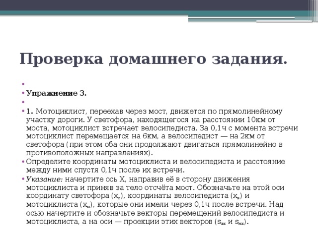 Проверка домашнего задания.   Упражнение 3.   1. Мотоциклист, переехав через мост, движется по прямолинейному участку дороги. У светофора, находящегося на расстоянии 10км от моста, мотоциклист встречает велосипедиста. За 0,1ч с момента встречи мотоциклист перемещается на 6км, а велосипедист — на 2км от светофора (при этом оба они продолжают двигаться прямолинейно в противоположных направлениях). Определите координаты мотоциклиста и велосипедиста и расстояние между ними спустя 0,1ч после их встречи. Указание: начертите ось X, направив её в сторону движения мотоциклиста и приняв за тело отсчёта мост. Обозначьте на этой оси координату светофора (x с ), координаты велосипедиста (x в ) и мотоциклиста (x м ), которые они имели через 0,1ч после встречи. Над осью начертите и обозначьте векторы перемещений велосипедиста и мотоциклиста, а на оси — проекции этих векторов (s вx и s мx ). 
