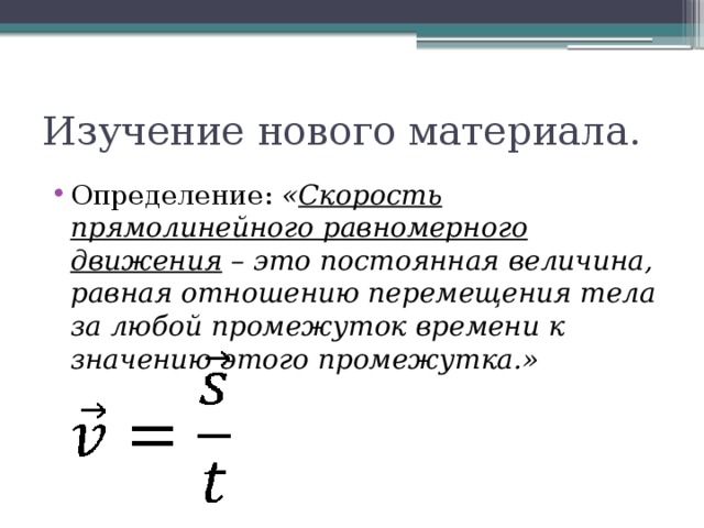 Изучение нового материала. Определение: « Скорость прямолинейного равномерного движения – это постоянная величина, равная отношению перемещения тела за любой промежуток времени к значению этого промежутка.» 