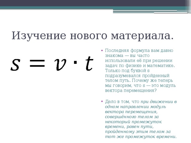 Изучение нового материала. Последняя формула вам давно знакома — вы часто использовали её при решении задач по физике и математике. Только под буквой s подразумевался пройденный телом путь. Почему же теперь мы говорим, что s — это модуль вектора перемещения? Дело в том, что при движении в одном направлении модуль вектора перемещения, совершённого телом за некоторый промежуток времени, равен пути, пройденному этим телом за тот же промежуток времени. 