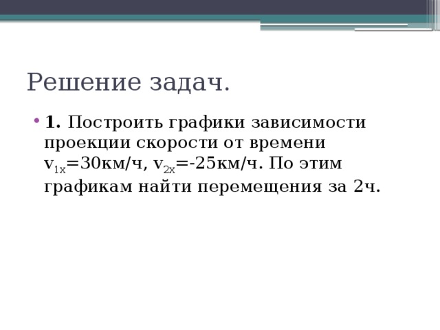 Решение задач. 1. Построить графики зависимости проекции скорости от времени v 1x =30км/ч, v 2x =-25км/ч. По этим графикам найти перемещения за 2ч. 