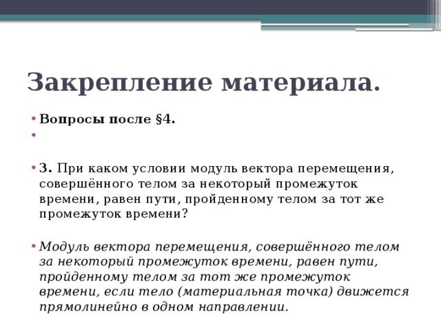 Закрепление материала. Вопросы после §4.   3. При каком условии модуль вектора перемещения, совершённого телом за некоторый промежуток времени, равен пути, пройденному телом за тот же промежуток времени? Модуль вектора перемещения, совершённого телом за некоторый промежуток времени, равен пути, пройденному телом за тот же промежуток времени, если тело (материальная точка) движется прямолинейно в одном направлении. 