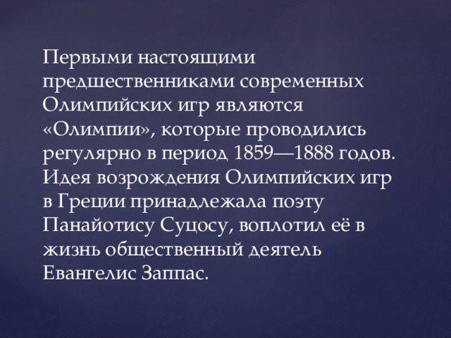 Первыми настоящими предшественниками современных Олимпийских игр являются «Олимпии», которые проводились регулярно в период 1859—1888 годов. Идея возрождения Олимпийских игр в Греции принадлежала поэту Панайотису Суцосу, воплотил её в жизнь общественный деятель Евангелис Заппас. 