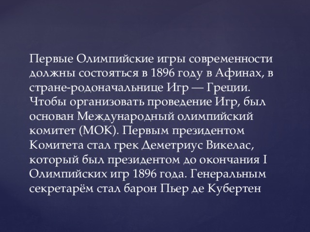 Первые Олимпийские игры современности должны состояться в 1896 году в Афинах, в стране-родоначальнице Игр — Греции. Чтобы организовать проведение Игр, был основан Международный олимпийский комитет (МОК). Первым президентом Комитета стал грек Деметриус Викелас, который был президентом до окончания I Олимпийских игр 1896 года. Генеральным секретарём стал барон Пьер де Кубертен 