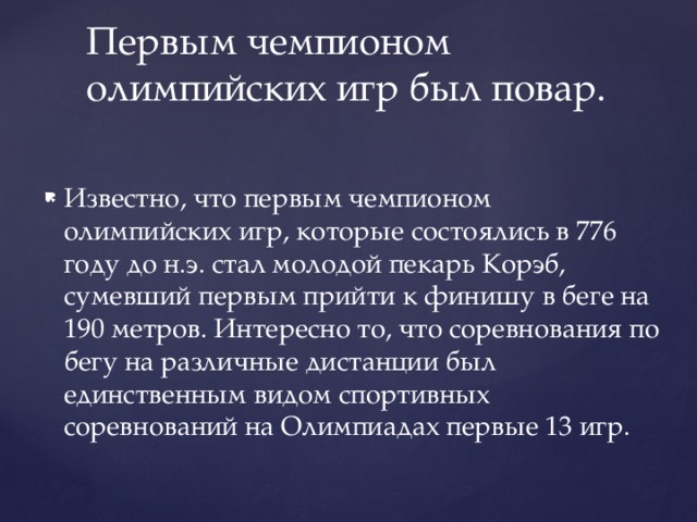 Первым чемпионом олимпийских игр был повар. Известно, что первым чемпионом олимпийских игр, которые состоялись в 776 году до н.э. стал молодой пекарь Корэб, сумевший первым прийти к финишу в беге на 190 метров. Интересно то, что соревнования по бегу на различные дистанции был единственным видом спортивных соревнований на Олимпиадах первые 13 игр. 