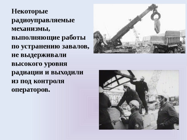 Некоторые радиоуправляемые механизмы, выполняющие работы по устранению завалов, не выдерживали высокого уровня радиации и выходили из под контроля операторов. 