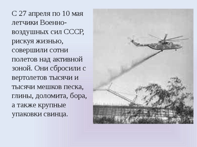 С 27 апреля по 10 мая летчики Военно-воздушных сил СССР, рискуя жизнью, совершили сотни полетов над активной зоной. Они сбросили с вертолетов тысячи и тысячи мешков песка, глины, доломита, бора, а также крупные упаковки свинца. 