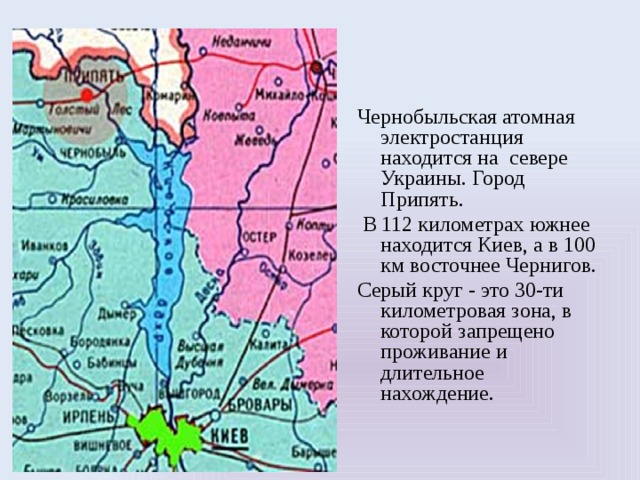 Чернобыльская атомная электростанция находится на севере Украины. Город Припять.  В 112 километрах южнее находится Киев, а в 100 км восточнее Чернигов. Серый круг - это 30-ти километровая зона, в которой запрещено проживание и длительное нахождение. 