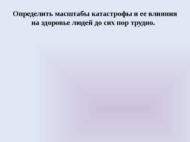 Определить масштабы катастрофы и ее влияния на здоровье людей до сих пор трудно. 