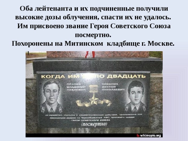 Оба лейтенанта и их подчиненные получили высокие дозы облучения, спасти их не удалось. Им присвоено звание Героя Советского Союза посмертно. Похоронены на Митинском кладбище г. Москве. 