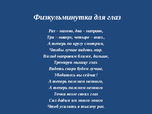 Физкульминутка для глаз Раз – налево, два – направо, Три – наверх, четыре – вниз., А теперь по кругу смотрим, Чтобы лучше видеть мир. Взгляд направим ближе, дальше, Тренируя мышцу глаз. Видеть скоро будем лучше, Убедитесь вы сейчас! А теперь пожмем немного, А теперь пожмем немного Точки возле своих глаз Сил дадим им много-много Чтоб усилить в тысячу раз. 