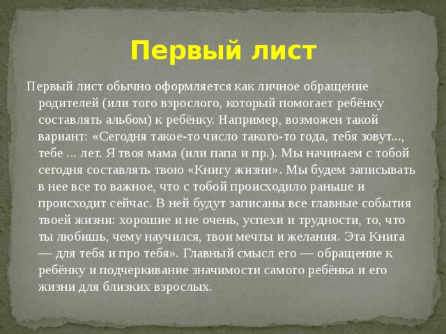 Первый лист Первый лист обычно оформляется как личное обращение родителей (или того взрослого, который помогает ребёнку составлять альбом) к ребёнку. Например, возможен такой вариант: «Сегодня такое-то число такого-то года, тебя зовут..., тебе ... лет. Я твоя мама (или папа и пр.). Мы начинаем с тобой сегодня составлять твою «Книгу жизни». Мы будем записывать в нее все то важное, что с тобой происходило раньше и происходит сейчас. В ней будут записаны все главные события твоей жизни: хорошие и не очень, успехи и трудности, то, что ты любишь, чему научился, твои мечты и желания. Эта Книга — для тебя и про тебя». Главный смысл его — обращение к ребёнку и подчеркивание значимости самого ребёнка и его жизни для близких взрослых. 