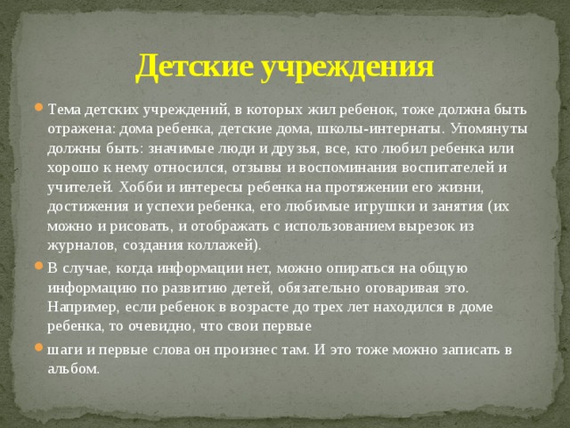 Детские учреждения Тема детских учреждений, в которых жил ребенок, тоже должна быть отражена: дома ребенка, детские дома, школы-интернаты. Упомянуты должны быть: значимые люди и друзья, все, кто любил ребенка или хорошо к нему относился, отзывы и воспоминания воспитателей и учителей. Хобби и интересы ребенка на протяжении его жизни, достижения и успехи ребенка, его любимые игрушки и занятия (их можно и рисовать, и отображать с использованием вырезок из журналов, создания коллажей). В случае, когда информации нет, можно опираться на общую информацию по развитию детей, обязательно оговаривая это. Например, если ребенок в возрасте до трех лет находился в доме ребенка, то очевидно, что свои первые шаги и первые слова он произнес там. И это тоже можно записать в альбом. 