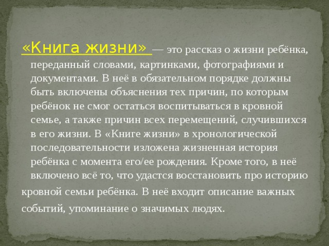 «Книга жизни» — это рассказ о жизни ребёнка, переданный словами, картинками, фотографиями и документами. В неё в обязательном порядке должны быть включены объяснения тех причин, по которым ребёнок не смог остаться воспитываться в кровной семье, а также причин всех перемещений, случившихся в его жизни. В «Книге жизни» в хронологической последовательности изложена жизненная история ребёнка с момента его/ее рождения. Кроме того, в неё включено всё то, что удастся восстановить про историю кровной семьи ребёнка. В неё входит описание важных событий, упоминание о значимых людях. 