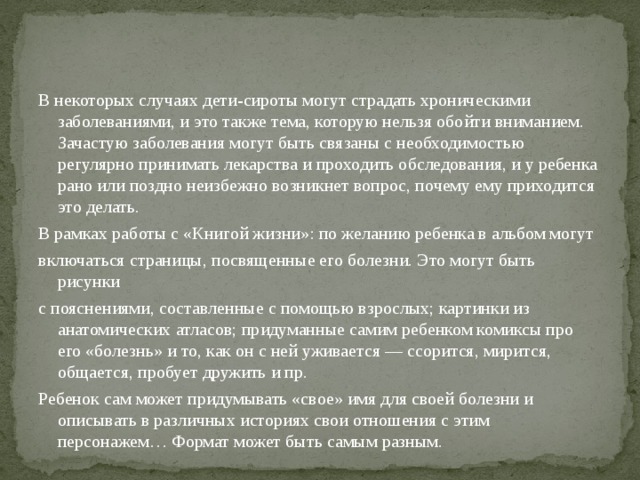 В некоторых случаях дети-сироты могут страдать хроническими заболеваниями, и это также тема, которую нельзя обойти вниманием. Зачастую заболевания могут быть связаны с необходимостью регулярно принимать лекарства и проходить обследования, и у ребенка рано или поздно неизбежно возникнет вопрос, почему ему приходится это делать. В рамках работы с «Книгой жизни»: по желанию ребенка в альбом могут включаться страницы, посвященные его болезни. Это могут быть рисунки с пояснениями, составленные с помощью взрослых; картинки из анатомических атласов; придуманные самим ребенком комиксы про его «болезнь» и то, как он с ней уживается — ссорится, мирится, общается, пробует дружить и пр. Ребенок сам может придумывать «свое» имя для своей болезни и описывать в различных историях свои отношения с этим персонажем… Формат может быть самым разным. 