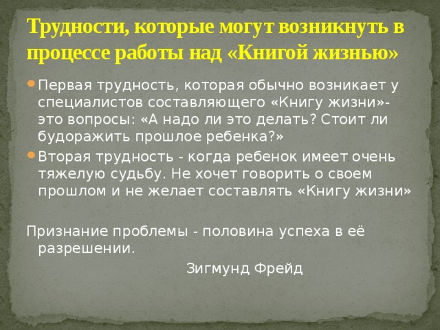 Трудности, которые могут возникнуть в процессе работы над «Книгой жизнью» Первая трудность, которая обычно возникает у специалистов составляющего «Книгу жизни»-это вопросы: «А надо ли это делать? Стоит ли будоражить прошлое ребенка?» Вторая трудность - когда ребенок имеет очень тяжелую судьбу. Не хочет говорить о своем прошлом и не желает составлять «Книгу жизни» Признание проблемы - половина успеха в её разрешении.  Зигмунд Фрейд 