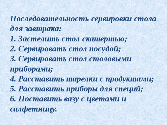 Последовательность сервировки стола для завтрака:  1. Застелить стол скатертью;  2. Сервировать стол посудой;  3. Сервировать стол столовыми приборами;  4. Расставить тарелки с продуктами;  5. Расставить приборы для специй;  6. Поставить вазу с цветами и салфетницу. 