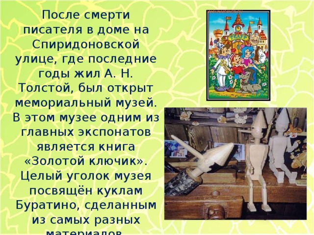 После смерти писателя в доме на Спиридоновской улице, где последние годы жил А. Н. Толстой, был открыт мемориальный музей. В этом музее одним из главных экспонатов является книга «Золотой ключик». Целый уголок музея посвящён куклам Буратино, сделанным из самых разных материалов. 