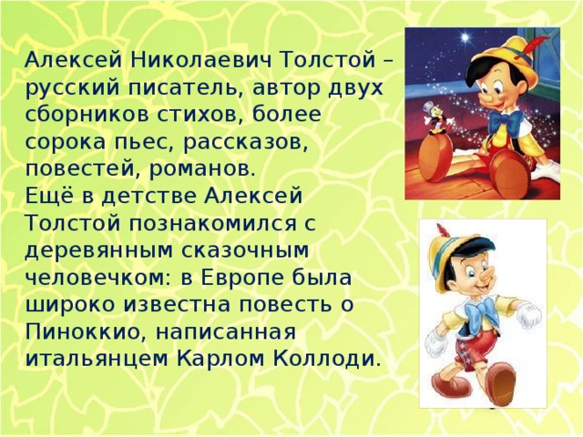 Алексей Николаевич Толстой – русский писатель, автор двух сборников стихов, более сорока пьес, рассказов, повестей, романов.  Ещё в детстве Алексей Толстой познакомился с деревянным сказочным человечком: в Европе была широко известна повесть о Пиноккио, написанная итальянцем Карлом Коллоди.   