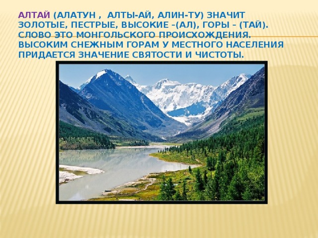 Алтай (Алатун , Алты-ай, Алин-ту) значит золотые, пестрые, высокие –(ал), горы – (тай). Слово это монгольского происхождения. Высоким снежным горам у местного населения придается значение святости и чистоты.   