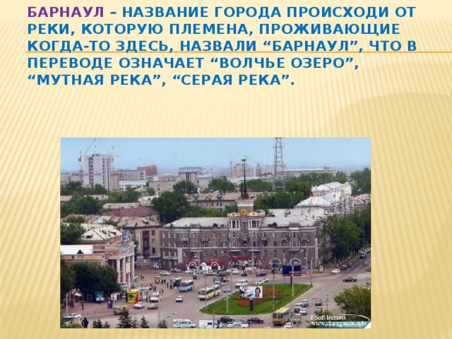 Барнаул – название города происходи от реки, которую племена, проживающие когда-то здесь, назвали “Барнаул”, что в переводе означает “волчье озеро”, “мутная река”, “серая река”.   