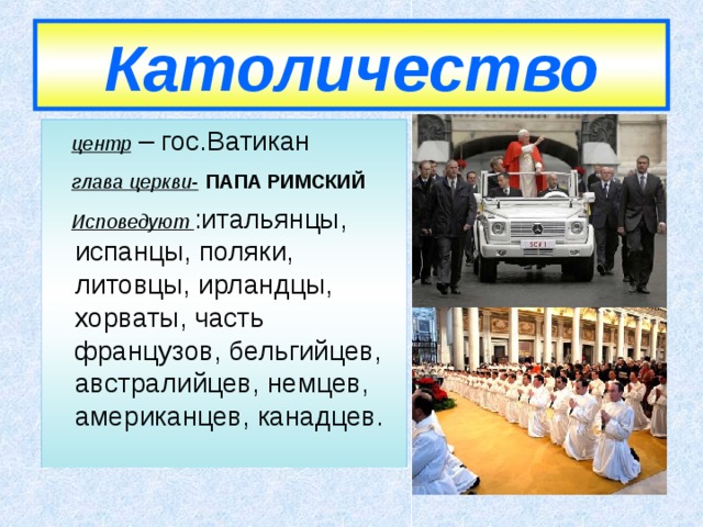 Католичество  центр – гос.Ватикан  глава церкви-  ПАПА РИМСКИЙ  Исповедуют  :итальянцы, испанцы, поляки, литовцы, ирландцы, хорваты, часть французов, бельгийцев, австралийцев, немцев, американцев, канадцев. 