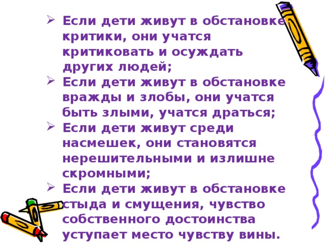 Если дети живут в обстановке критики, они учатся критиковать и осуждать других людей; Если дети живут в обстановке вражды и злобы, они учатся быть злыми, учатся драться; Если дети живут среди насмешек, они становятся нерешительными и излишне скромными; Если дети живут в обстановке стыда и смущения, чувство собственного достоинства уступает место чувству вины.  Дороти Нолт 