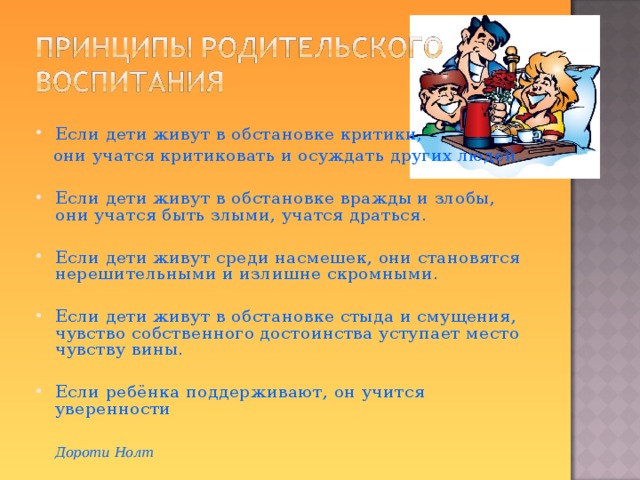 Если дети живут в обстановке критики,  они учатся критиковать и осуждать других людей. Если дети живут в обстановке вражды и злобы, они учатся быть злыми, учатся драться.  Если дети живут среди насмешек, они становятся нерешительными и излишне скромными.  Если дети живут в обстановке стыда и смущения, чувство собственного достоинства уступает место чувству вины.  Если ребёнка поддерживают, он учится уверенности       Дороти Нолт  