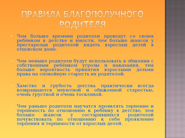 Чем больше времени родители проведут со своим ребёнком в детстве и юности, тем больше шансов у престарелых родителей видеть взрослых детей в отцовском доме.  Чем меньше родители будут использовать в общении с собственным ребёнком угрозы и наказания, тем больше вероятность принятия взрослыми детьми права на спокойную старость их родителей.  Хамство и грубость детства практически всегда возвращаются неуютной и обиженной старостью, очень грустной и очень тоскливой. Чем раньше родители научатся проявлять терпение и терпимость по отношению к ребёнку в детстве, тем больше шансов у состарившихся родителей почувствовать по отношению к себе проявление терпения и терпимости от взрослых детей.  