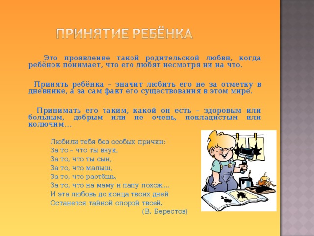  Это проявление такой родительской любви, когда ребёнок понимает, что его любят несмотря ни на что.  Принять ребёнка – значит любить его не за отметку в дневнике, а за сам факт его существования в этом мире.  Принимать его таким, какой он есть – здоровым или больным, добрым или не очень, покладистым или колючим…   Любили тебя без особых причин:   За то – что ты внук,   За то, что ты сын,   За то, что малыш,   За то, что растёшь,   За то, что на маму и папу похож…   И эта любовь до конца твоих дней   Останется тайной опорой твоей.  (В. Берестов)  
