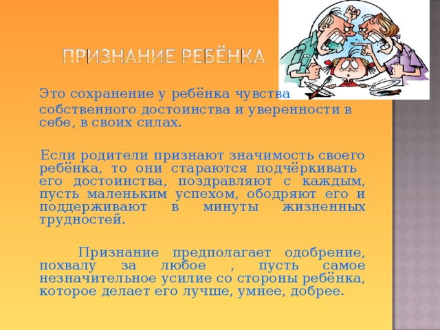  Это сохранение у ребёнка чувства  собственного достоинства и уверенности в себе, в своих силах.  Если родители признают значимость своего ребёнка, то они стараются подчёркивать его достоинства, поздравляют с каждым, пусть маленьким успехом, ободряют его и поддерживают в минуты жизненных трудностей.  Признание предполагает одобрение, похвалу за любое , пусть самое незначительное усилие со стороны ребёнка, которое делает его лучше, умнее, добрее.  