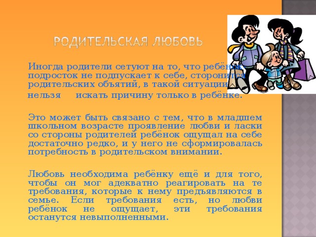  Иногда родители сетуют на то, что ребёнок-подросток не подпускает к себе, сторонится родительских объятий, в такой ситуации  нельзя искать причину только в ребёнке.  Это может быть связано с тем, что в младшем школьном возрасте проявление любви и ласки со стороны родителей ребёнок ощущал на себе достаточно редко, и у него не сформировалась потребность в родительском внимании.  Любовь необходима ребёнку ещё и для того, чтобы он мог адекватно реагировать на те требования, которые к нему предъявляются в семье. Если требования есть, но любви ребёнок не ощущает, эти требования останутся невыполненными.  