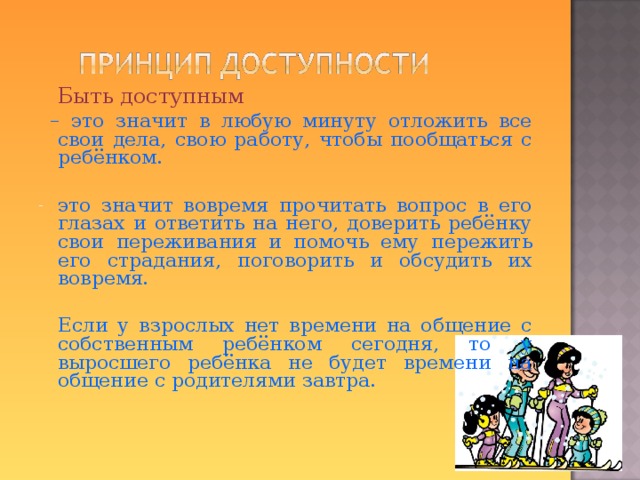  Быть доступным  – это значит в любую минуту отложить все свои дела, свою работу, чтобы пообщаться с ребёнком. это значит вовремя прочитать вопрос в его глазах и ответить на него, доверить ребёнку свои переживания и помочь ему пережить его страдания, поговорить и обсудить их вовремя.  Если у взрослых нет времени на общение с собственным ребёнком сегодня, то у выросшего ребёнка не будет времени на общение с родителями завтра.   