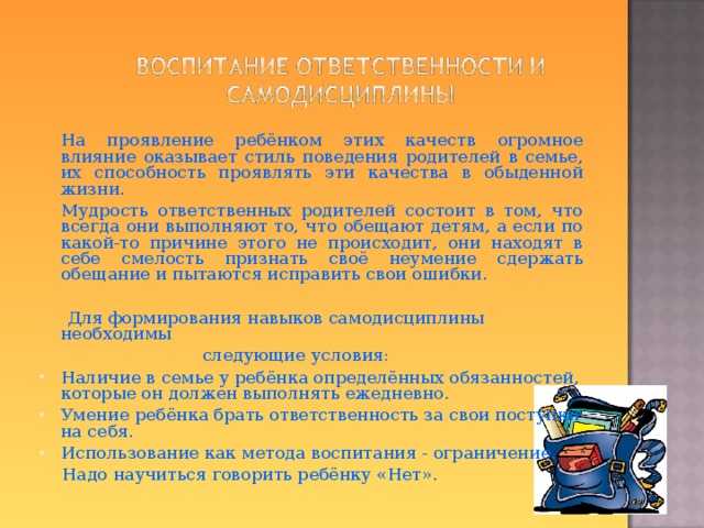  На проявление ребёнком этих качеств огромное влияние оказывает стиль поведения родителей в семье, их способность проявлять эти качества в обыденной жизни.  Мудрость ответственных родителей состоит в том, что всегда они выполняют то, что обещают детям, а если по какой-то причине этого не происходит, они находят в себе смелость признать своё неумение сдержать обещание и пытаются исправить свои ошибки.  Для формирования навыков самодисциплины необходимы  следующие условия: Наличие в семье у ребёнка определённых обязанностей, которые он должен выполнять ежедневно. Умение ребёнка брать ответственность за свои поступки на себя. Использование как метода воспитания - ограничение.  Надо научиться говорить ребёнку «Нет».  