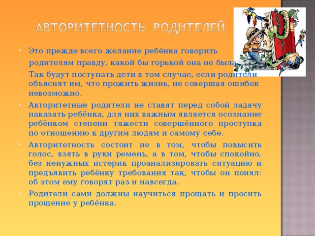 Это прежде всего желание ребёнка говорить  родителям правду, какой бы горькой она не была.  Так будут поступать дети в том случае, если родители объяснят им, что прожить жизнь, не совершая ошибок невозможно. Авторитетные родители не ставят перед собой задачу наказать ребёнка, для них важным является осознание ребёнком степени тяжести совершённого проступка по отношению к другим людям и самому себе. Авторитетность состоит не в том, чтобы повысить голос, взять в руки ремень, а в том, чтобы спокойно, без ненужных истерик проанализировать ситуацию и предъявить ребёнку требования так, чтобы он понял: об этом ему говорят раз и навсегда. Родители сами должны научиться прощать и просить прощение у ребёнка.  