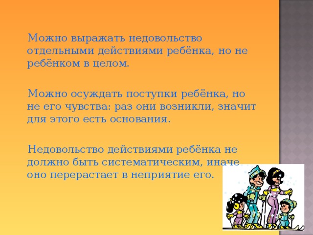  Можно  выражать недовольство отдельными действиями ребёнка, но не ребёнком в целом.  Можно осуждать поступки ребёнка, но не его чувства: раз они возникли, значит для этого есть основания.  Недовольство действиями ребёнка не должно быть систематическим, иначе оно перерастает в неприятие его.  